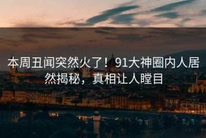 本周丑闻突然火了！91大神圈内人居然揭秘，真相让人瞠目