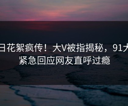 今日花絮疯传！大V被指揭秘，91大神紧急回应网友直呼过瘾