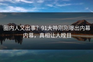 圈内人又出事？91大神刚刚曝出内幕内幕，真相让人瞠目