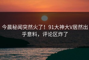 今晨秘闻突然火了！91大神大V居然出乎意料，评论区炸了