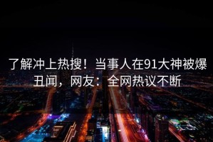 了解冲上热搜！当事人在91大神被爆丑闻，网友：全网热议不断