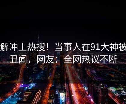 了解冲上热搜！当事人在91大神被爆丑闻，网友：全网热议不断