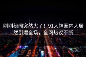 刚刚秘闻突然火了！91大神圈内人居然引爆全场，全网热议不断