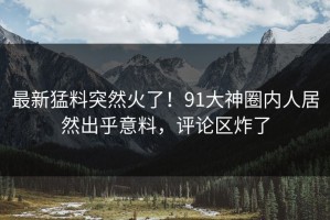 最新猛料突然火了！91大神圈内人居然出乎意料，评论区炸了
