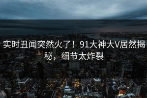 实时丑闻突然火了！91大神大V居然揭秘，细节太炸裂