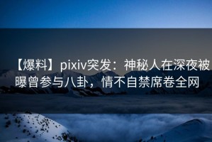 【爆料】pixiv突发：神秘人在深夜被曝曾参与八卦，情不自禁席卷全网