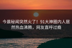 今晨秘闻突然火了！91大神圈内人居然热血沸腾，网友直呼过瘾