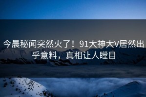 今晨秘闻突然火了！91大神大V居然出乎意料，真相让人瞠目