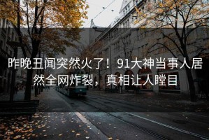 昨晚丑闻突然火了！91大神当事人居然全网炸裂，真相让人瞠目