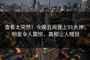 查看太突然！今晚丑闻登上91大神，明星令人震惊，真相让人瞠目