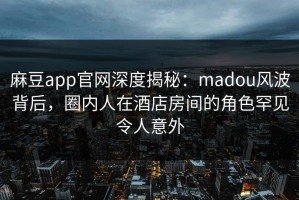麻豆app官网深度揭秘：madou风波背后，圈内人在酒店房间的角色罕见令人意外