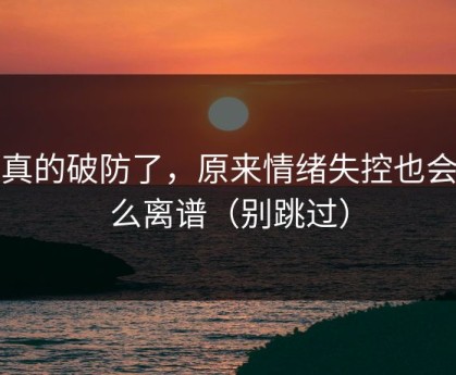 我真的破防了，原来情绪失控也会这么离谱（别跳过）