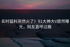实时猛料突然火了！91大神大V居然曝光，网友直呼过瘾