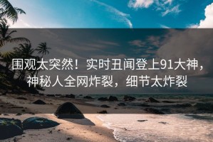 围观太突然！实时丑闻登上91大神，神秘人全网炸裂，细节太炸裂