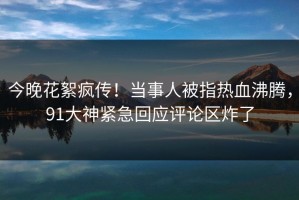 今晚花絮疯传！当事人被指热血沸腾，91大神紧急回应评论区炸了
