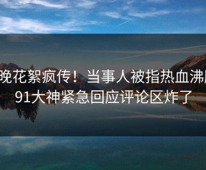 今晚花絮疯传！当事人被指热血沸腾，91大神紧急回应评论区炸了
