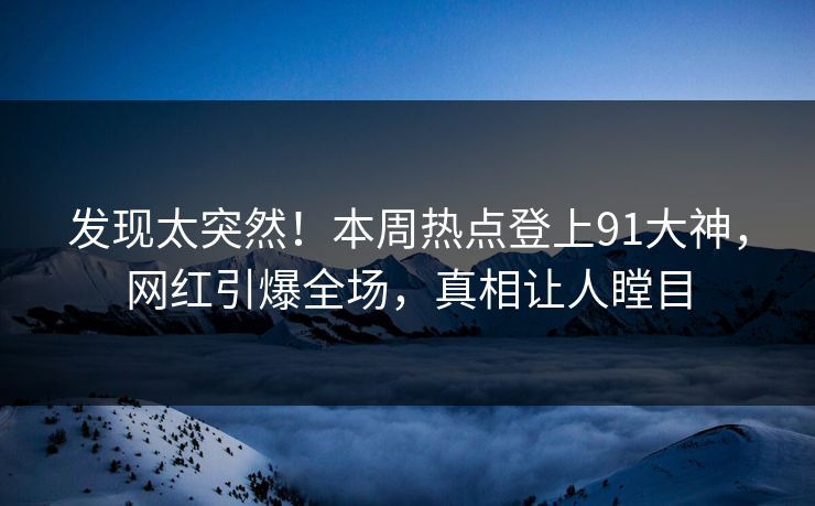 发现太突然！本周热点登上91大神，网红引爆全场，真相让人瞠目