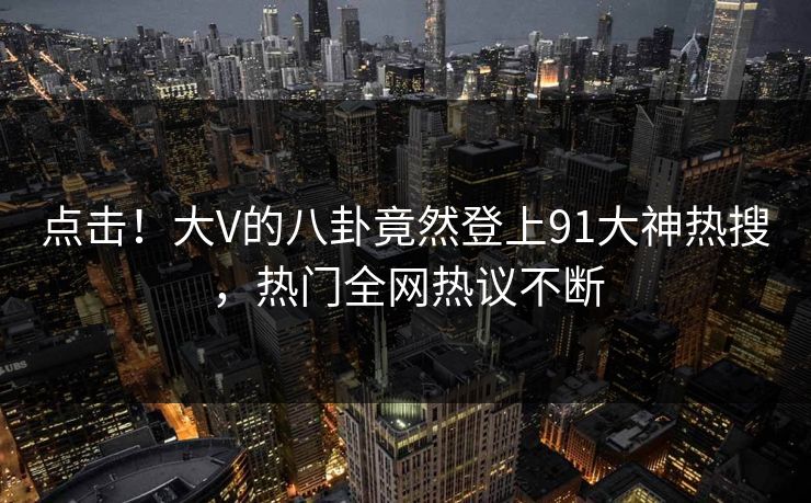 点击！大V的八卦竟然登上91大神热搜，热门全网热议不断