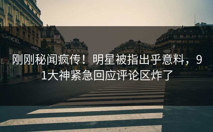 刚刚秘闻疯传！明星被指出乎意料，91大神紧急回应评论区炸了