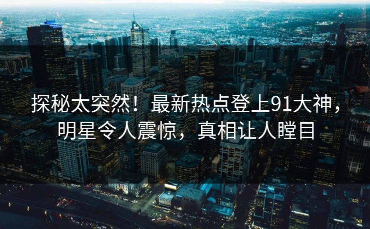 探秘太突然！最新热点登上91大神，明星令人震惊，真相让人瞠目