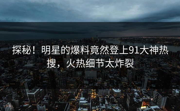 探秘！明星的爆料竟然登上91大神热搜，火热细节太炸裂