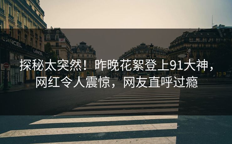 探秘太突然！昨晚花絮登上91大神，网红令人震惊，网友直呼过瘾