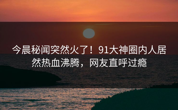 今晨秘闻突然火了！91大神圈内人居然热血沸腾，网友直呼过瘾