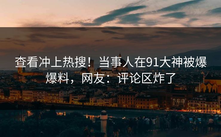 查看冲上热搜！当事人在91大神被爆爆料，网友：评论区炸了