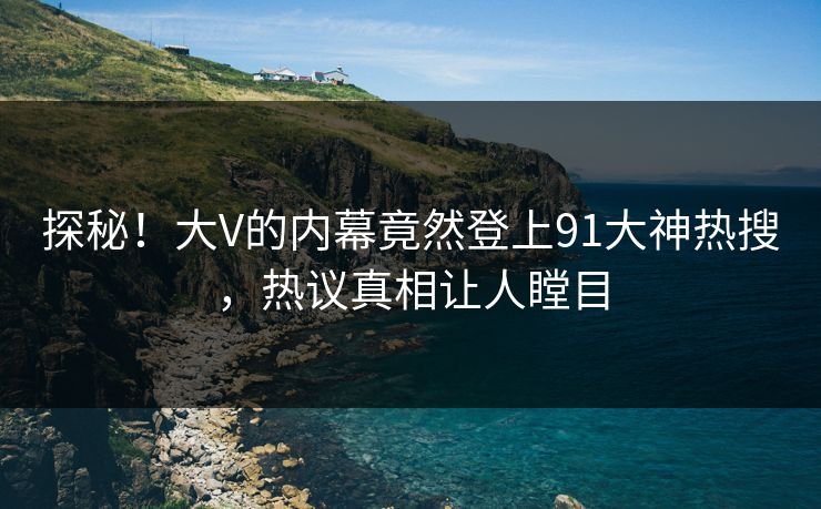 探秘！大V的内幕竟然登上91大神热搜，热议真相让人瞠目