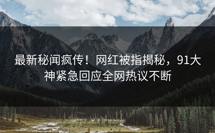 最新秘闻疯传！网红被指揭秘，91大神紧急回应全网热议不断
