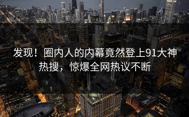 发现！圈内人的内幕竟然登上91大神热搜，惊爆全网热议不断