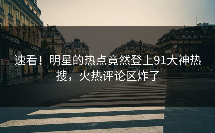 速看！明星的热点竟然登上91大神热搜，火热评论区炸了