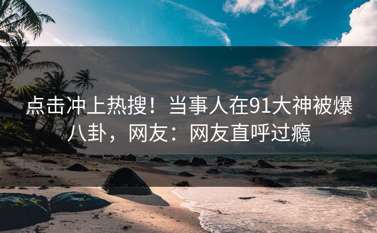 点击冲上热搜！当事人在91大神被爆八卦，网友：网友直呼过瘾