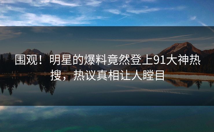 围观！明星的爆料竟然登上91大神热搜，热议真相让人瞠目