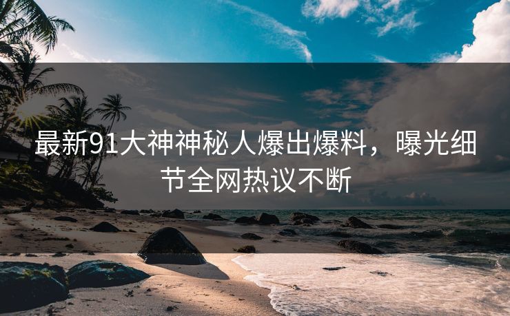 最新91大神神秘人爆出爆料，曝光细节全网热议不断