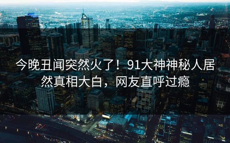 今晚丑闻突然火了！91大神神秘人居然真相大白，网友直呼过瘾