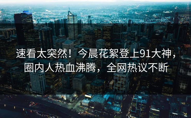 速看太突然！今晨花絮登上91大神，圈内人热血沸腾，全网热议不断