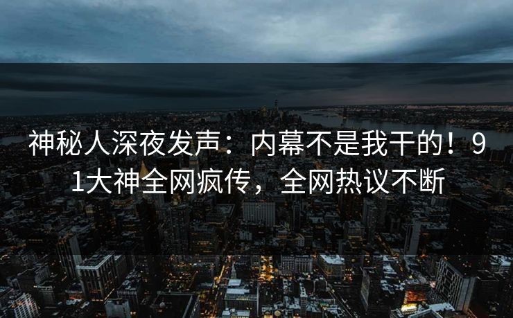 神秘人深夜发声：内幕不是我干的！91大神全网疯传，全网热议不断