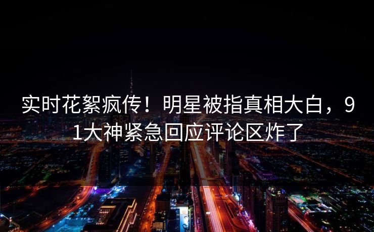 实时花絮疯传！明星被指真相大白，91大神紧急回应评论区炸了