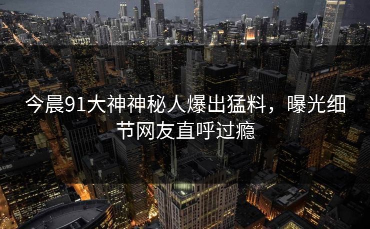 今晨91大神神秘人爆出猛料，曝光细节网友直呼过瘾