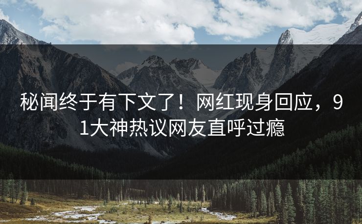 秘闻终于有下文了！网红现身回应，91大神热议网友直呼过瘾