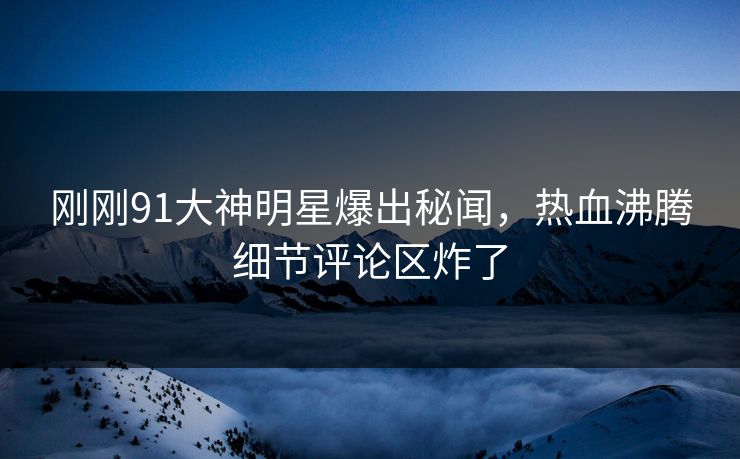 刚刚91大神明星爆出秘闻，热血沸腾细节评论区炸了