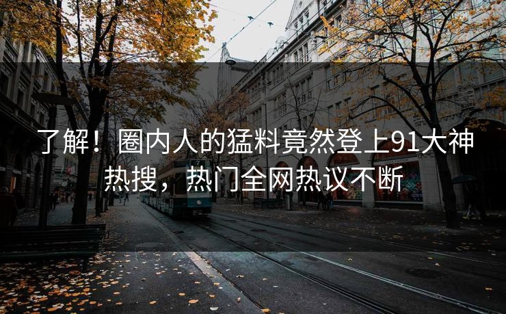 了解！圈内人的猛料竟然登上91大神热搜，热门全网热议不断
