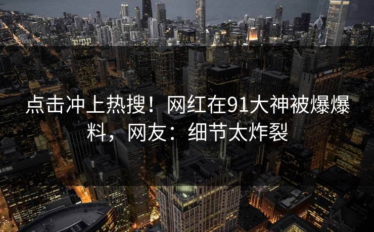 点击冲上热搜！网红在91大神被爆爆料，网友：细节太炸裂