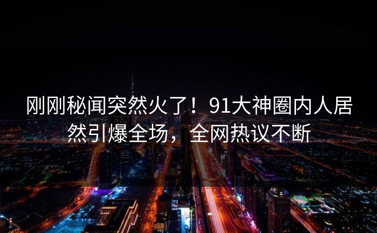 刚刚秘闻突然火了！91大神圈内人居然引爆全场，全网热议不断