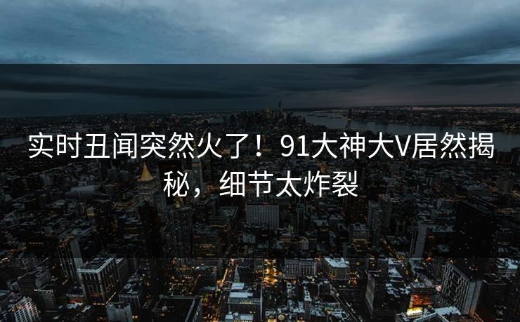 实时丑闻突然火了！91大神大V居然揭秘，细节太炸裂