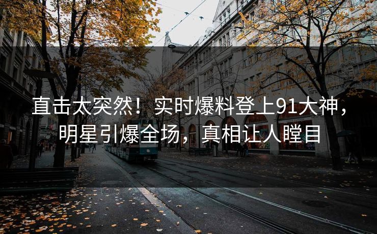直击太突然！实时爆料登上91大神，明星引爆全场，真相让人瞠目