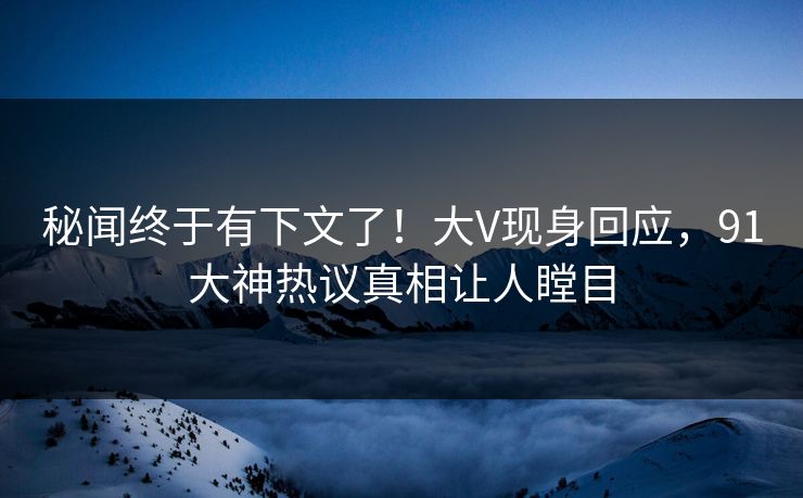 秘闻终于有下文了！大V现身回应，91大神热议真相让人瞠目