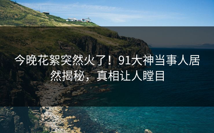 今晚花絮突然火了！91大神当事人居然揭秘，真相让人瞠目