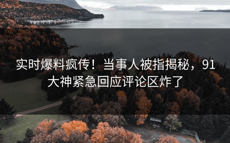 实时爆料疯传！当事人被指揭秘，91大神紧急回应评论区炸了